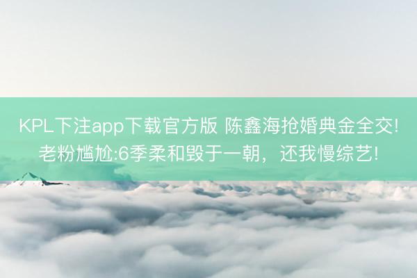 KPL下注app下载官方版 陈鑫海抢婚典金全交!老粉尴尬:6季柔和毁于一朝，还我慢综艺!
