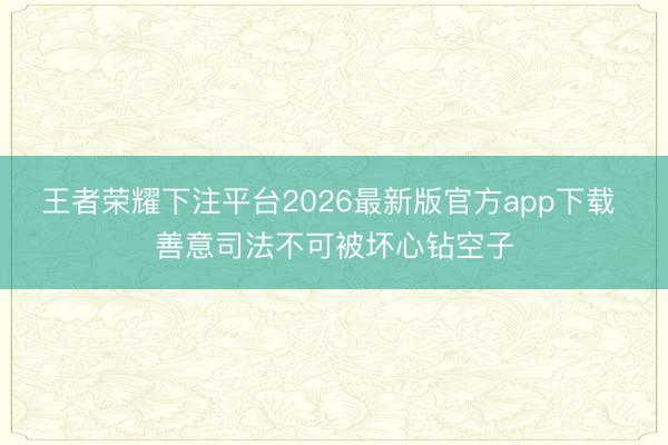 王者荣耀下注平台2026最新版官方app下载 善意司法不可被坏心钻空子