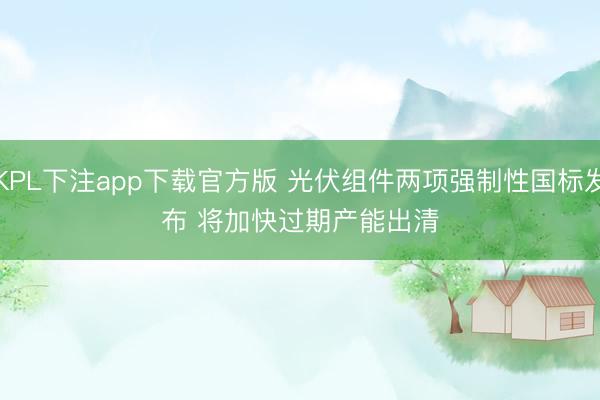 KPL下注app下载官方版 光伏组件两项强制性国标发布 将加快过期产能出清