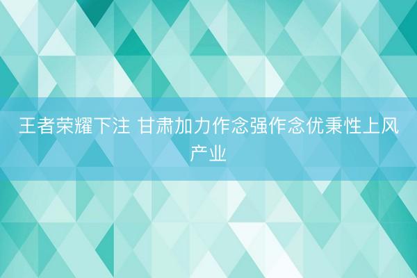 王者荣耀下注 甘肃加力作念强作念优秉性上风产业