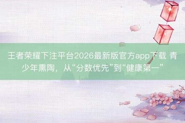 王者荣耀下注平台2026最新版官方app下载 青少年熏陶,从“分数优先”到“健康第一”