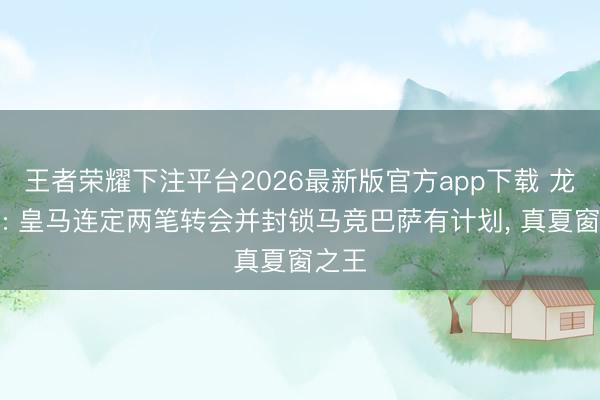 王者荣耀下注平台2026最新版官方app下载 龙赛罗: 皇马连定两笔转会并封锁马竞巴萨有计划， 真夏窗之王