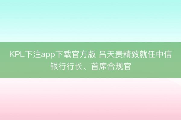 KPL下注app下载官方版 吕天贵精致就任中信银行行长、首席合规官