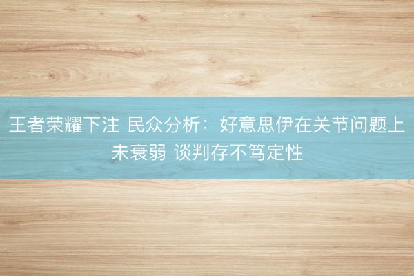王者荣耀下注 民众分析：好意思伊在关节问题上未衰弱 谈判存不笃定性