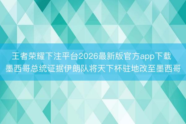 王者荣耀下注平台2026最新版官方app下载 墨西哥总统证据伊朗队将天下杯驻地改至墨西哥
