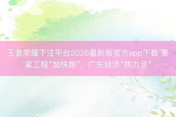 王者荣耀下注平台2026最新版官方app下载 要紧工程“加快跑”，广东经济“热力足”