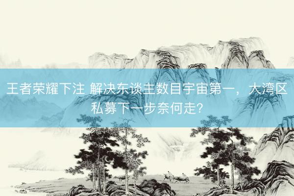 王者荣耀下注 解决东谈主数目宇宙第一，大湾区私募下一步奈何走？