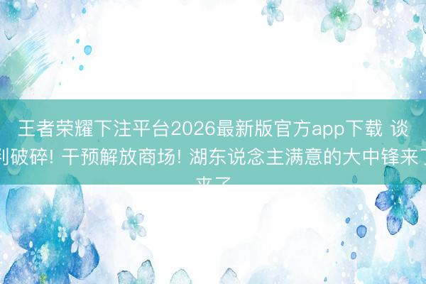 王者荣耀下注平台2026最新版官方app下载 谈判破碎! 干预解放商场! 湖东说念主满意的大中锋来了