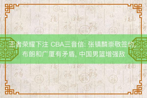 王者荣耀下注 CBA三音信: 张镇麟崇敬签约， 布朗和广厦有矛盾， 中国男篮增强敌
