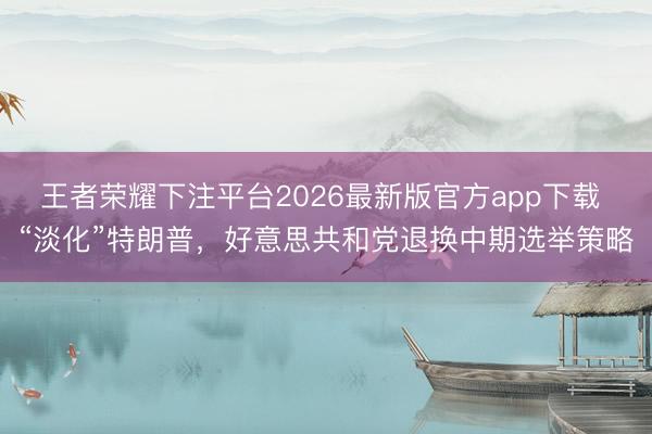王者荣耀下注平台2026最新版官方app下载 “淡化”特朗普，好意思共和党退换中期选举策略