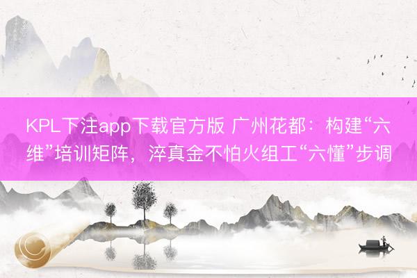 KPL下注app下载官方版 广州花都：构建“六维”培训矩阵，淬真金不怕火组工“六懂”步调
