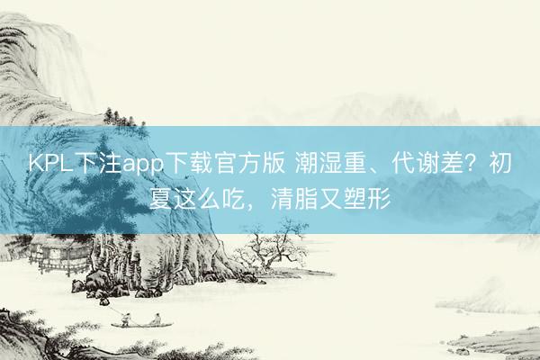 KPL下注app下载官方版 潮湿重、代谢差？初夏这么吃，清脂又塑形