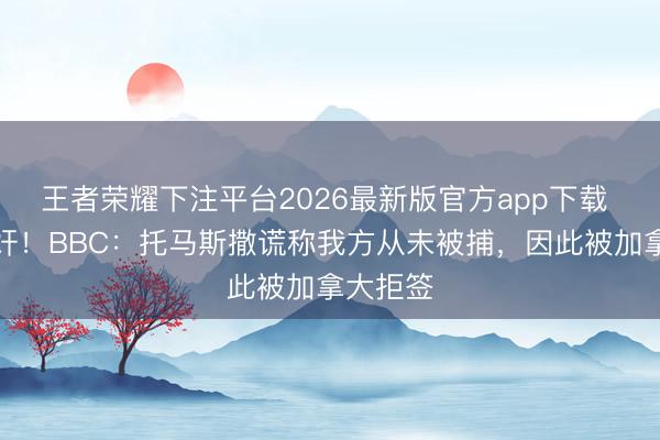 王者荣耀下注平台2026最新版官方app下载 涉嫌强奸！BBC：托马斯撒谎称我方从未被捕，因此被加拿大拒签