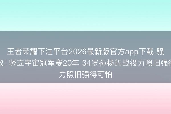 王者荣耀下注平台2026最新版官方app下载 骚然起敬! 竖立宇宙冠军赛20年 34岁孙杨的战役力照旧强得可怕