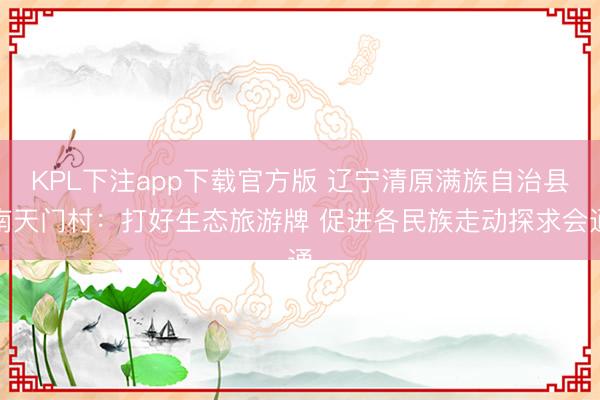 KPL下注app下载官方版 辽宁清原满族自治县南天门村:打好生态旅游牌 促进各民族走动探求会通