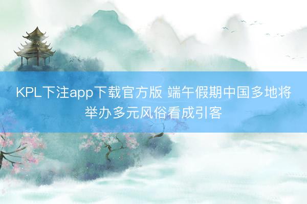 KPL下注app下载官方版 端午假期中国多地将举办多元风俗看成引客
