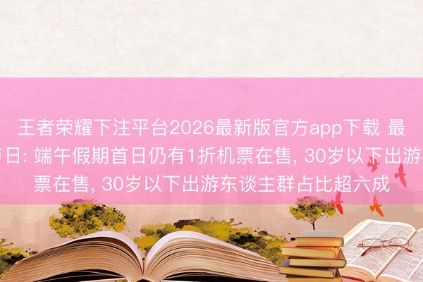 王者荣耀下注平台2026最新版官方app下载 最具出游“性价比”的节日: 端午假期首日仍有1折机票在售， 30岁以下出游东谈主群占比超六成